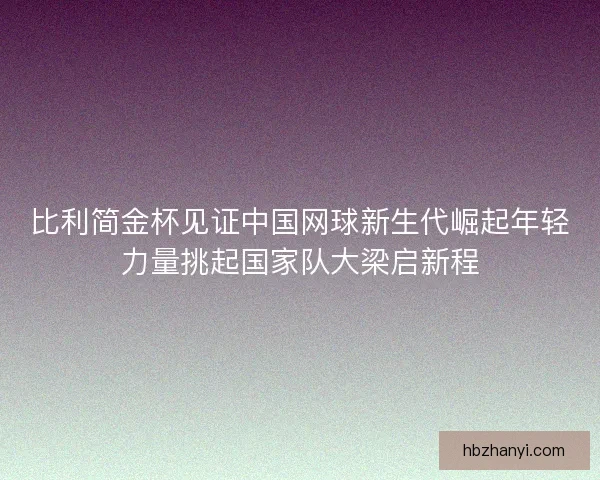 比利简金杯见证中国网球新生代崛起年轻力量挑起国家队大梁启新程